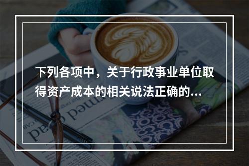 下列各项中，关于行政事业单位取得资产成本的相关说法正确的有（