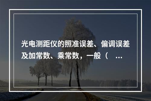 光电测距仪的照准误差、偏调误差及加常数、乘常数，一般（　）进