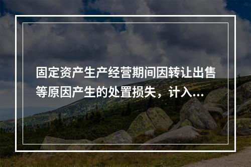 固定资产生产经营期间因转让出售等原因产生的处置损失，计入营业