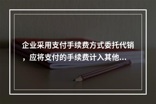 企业采用支付手续费方式委托代销，应将支付的手续费计入其他业务