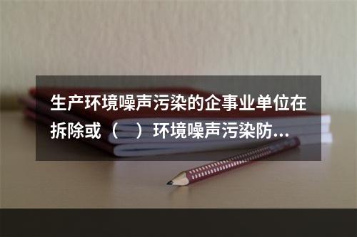 生产环境噪声污染的企事业单位在拆除或（　）环境噪声污染防治设