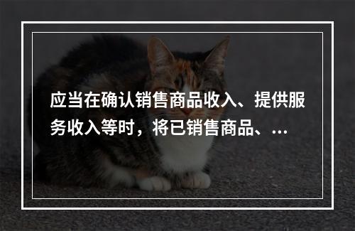 应当在确认销售商品收入、提供服务收入等时，将已销售商品、已提