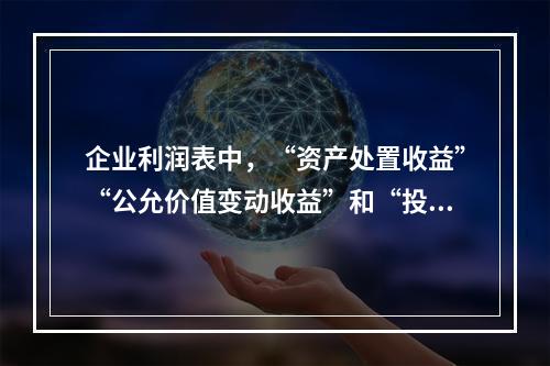 企业利润表中，“资产处置收益”“公允价值变动收益”和“投资收