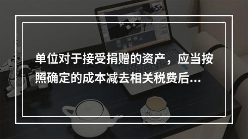 单位对于接受捐赠的资产，应当按照确定的成本减去相关税费后的净