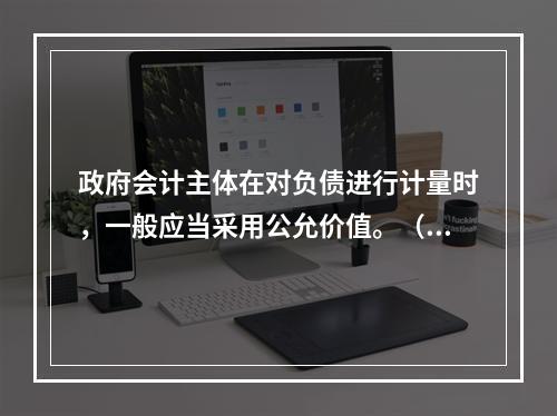 政府会计主体在对负债进行计量时，一般应当采用公允价值。（　　