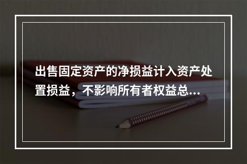 出售固定资产的净损益计入资产处置损益，不影响所有者权益总额的