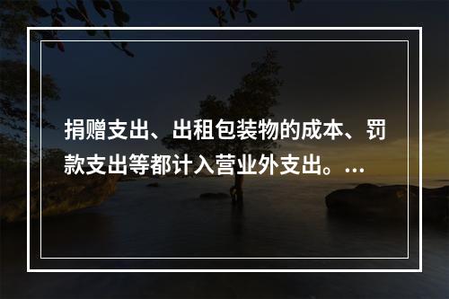 捐赠支出、出租包装物的成本、罚款支出等都计入营业外支出。（　