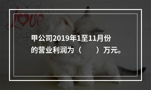 甲公司2019年1至11月份的营业利润为（　　）万元。