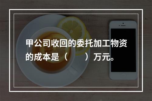 甲公司收回的委托加工物资的成本是（　　）万元。