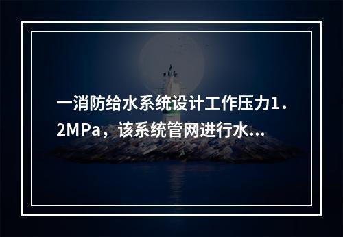 一消防给水系统设计工作压力1．2MPa，该系统管网进行水压强