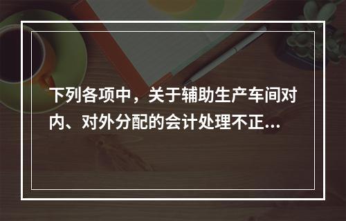 下列各项中，关于辅助生产车间对内、对外分配的会计处理不正确的