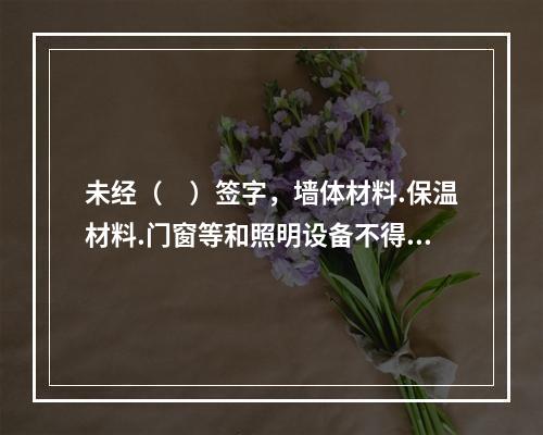 未经（　）签字，墙体材料.保温材料.门窗等和照明设备不得在建