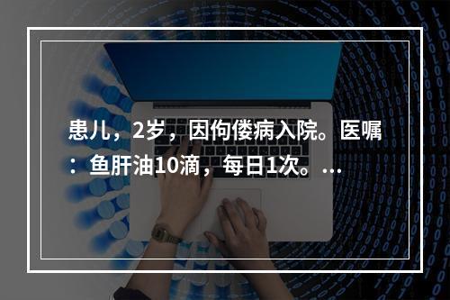 患儿，2岁，因佝偻病入院。医嘱：鱼肝油10滴，每日1次。护士