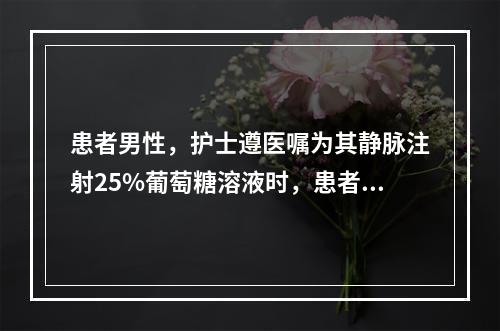 患者男性，护士遵医嘱为其静脉注射25%葡萄糖溶液时，患者自述