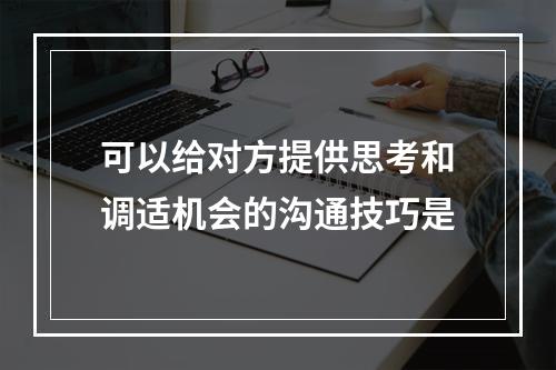 可以给对方提供思考和调适机会的沟通技巧是