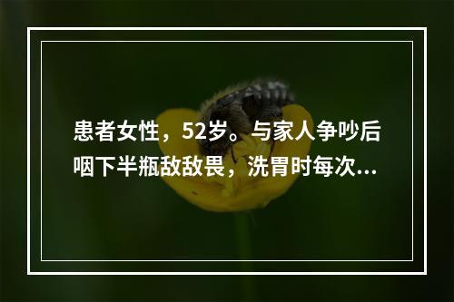 患者女性，52岁。与家人争吵后咽下半瓶敌敌畏，洗胃时每次灌入