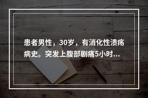 患者男性，30岁，有消化性溃疡病史。突发上腹部剧痛5小时，伴