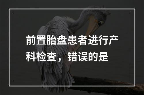 前置胎盘患者进行产科检查，错误的是