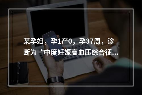 某孕妇，孕1产0，孕37周，诊断为“中度妊娠高血压综合征”住