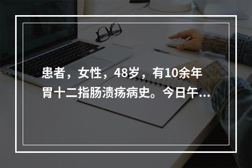 患者，女性，48岁，有10余年胃十二指肠溃疡病史。今日午餐进