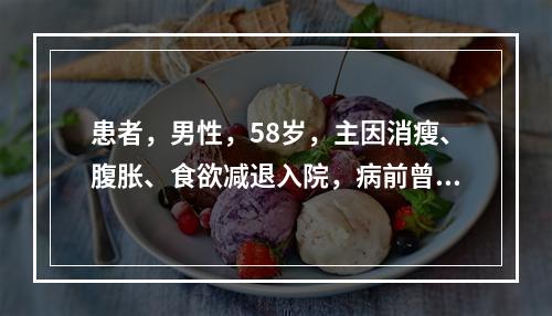 患者，男性，58岁，主因消瘦、腹胀、食欲减退入院，病前曾有慢