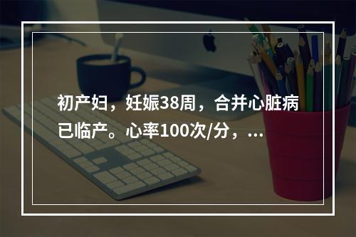 初产妇，妊娠38周，合并心脏病已临产。心率100次/分，心功