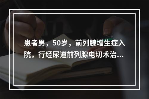 患者男，50岁，前列腺增生症入院，行经尿道前列腺电切术治疗，