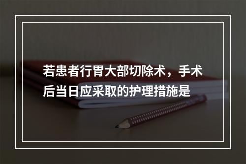 若患者行胃大部切除术，手术后当日应采取的护理措施是