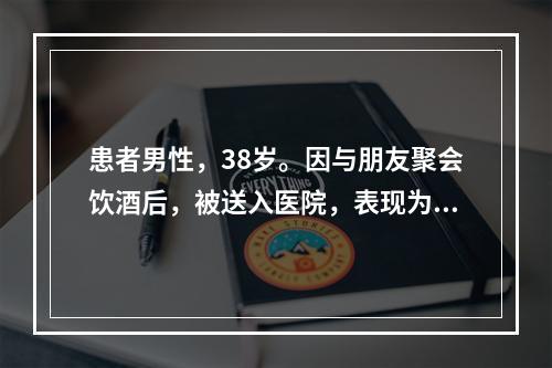 患者男性，38岁。因与朋友聚会饮酒后，被送入医院，表现为昏睡