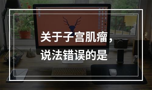 关于子宫肌瘤，说法错误的是