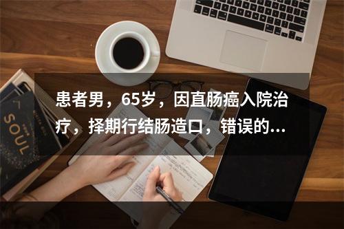 患者男，65岁，因直肠癌入院治疗，择期行结肠造口，错误的宣教