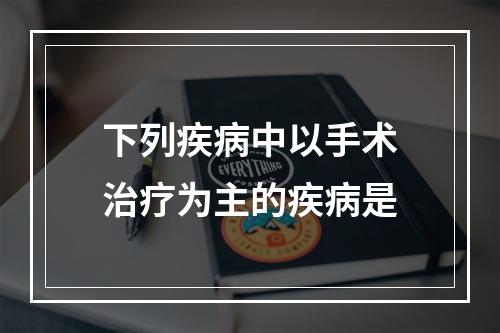 下列疾病中以手术治疗为主的疾病是