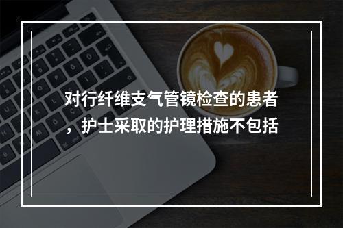 对行纤维支气管镜检查的患者，护士采取的护理措施不包括