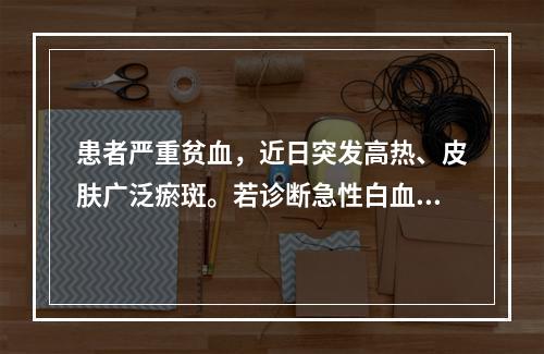 患者严重贫血，近日突发高热、皮肤广泛瘀斑。若诊断急性白血病，