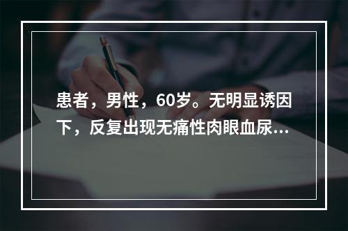 患者，男性，60岁。无明显诱因下，反复出现无痛性肉眼血尿3个