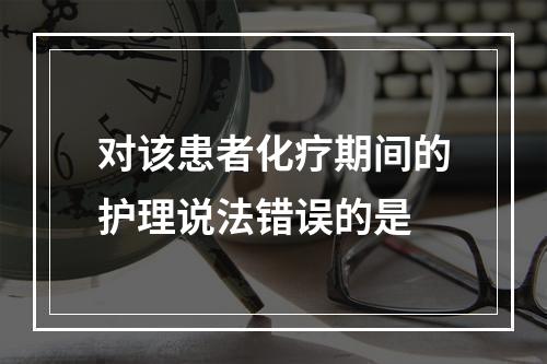 对该患者化疗期间的护理说法错误的是