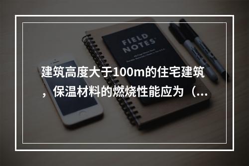 建筑高度大于100m的住宅建筑，保温材料的燃烧性能应为（ ）