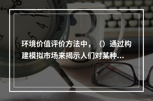 环境价值评价方法中，（）通过构建模拟市场来揭示人们对某种环境