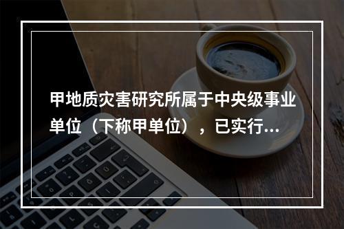 甲地质灾害研究所属于中央级事业单位（下称甲单位），已实行国库