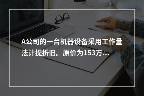 A公司的一台机器设备采用工作量法计提折旧。原价为153万元，