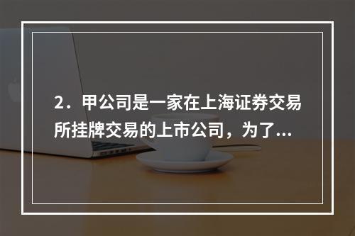 2．甲公司是一家在上海证券交易所挂牌交易的上市公司，为了进一