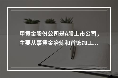 甲黄金股份公司是A股上市公司，主要从事黄金冶炼和首饰加工，产