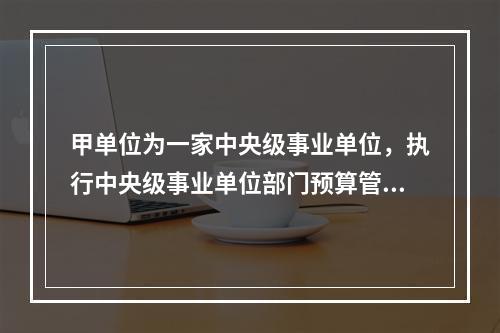 甲单位为一家中央级事业单位，执行中央级事业单位部门预算管理.