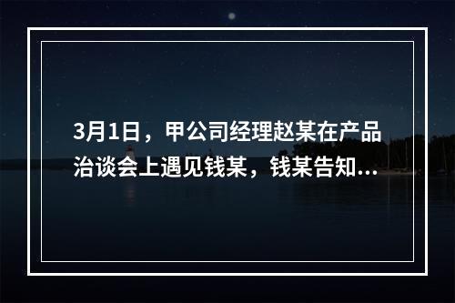 3月1日，甲公司经理赵某在产品治谈会上遇见钱某，钱某告知赵某