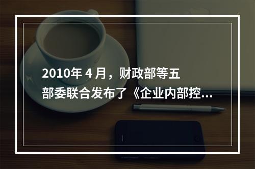 2010年 4 月，财政部等五部委联合发布了《企业内部控制配