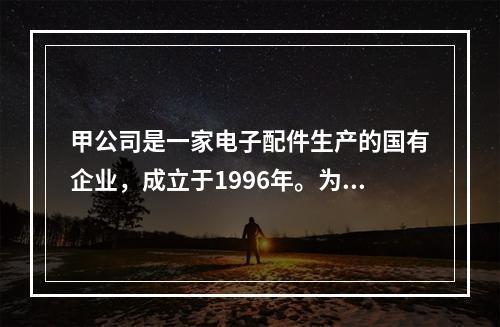 甲公司是一家电子配件生产的国有企业，成立于1996年。为了取