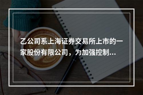 乙公司系上海证券交易所上市的一家股份有限公司，为加强控制、提