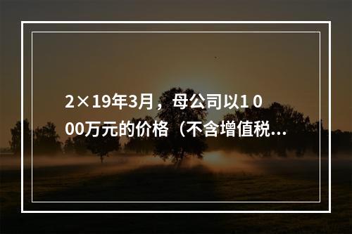 2×19年3月，母公司以1 000万元的价格（不含增值税额）