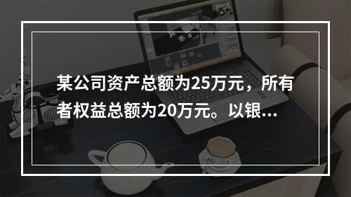 某公司资产总额为25万元，所有者权益总额为20万元。以银行存