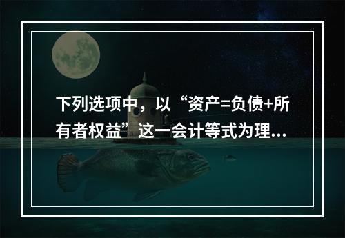 下列选项中，以“资产=负债+所有者权益”这一会计等式为理论依